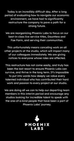 Today is an incredibly difficult day. After a long period of evaluating how to navigate our economic environment, we have had to significantly restructure the company to pave a path for a strong future. We are reorganizing Phoenix Labs to focus on our best-in-class live service titles, Dauntless and Fae Farm, and serving their communities. This unfortunately means cancelling work on all other projects at the studio, which will impact many of our colleagues immediately. We are giving notices to everyone whose roles are affected. This restructure has not come easily, and truly has been the last resort to ensure Phoenix Labs can survive, and thrive in the long term. It's impossible to put into words how deeply we value every talented individual who has contributed their hard work and passion to every project at our studio. We are doing all we can to help our departing team members in this interim period and encourage any studios looking for incredible talent to speak with the one-of-a-kind people that have been a part of Phoenix Labs' journey.