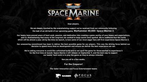We are deeply touched by the overwhelming support we've received from our community following the leak of an old build of our upcoming game, Warhammer 40,000: Space Marine 2. Our teams have poured years of hard work, passion, and dedication into creating a game worthy of your hopes and expectations, and it's disheartening that many of the surprises we worked to keep secret were spoiled. We're saddened that this build, which will be almost a year old by the time we launch, is how some of our most eager fans will first experience Space Marine 2. Our unwavering commitment has been to deliver the best possible game for our players. This was the driving force behind our decision to spend more time on development and ensure we deliver the best experience we can. We're asking everyone to avoid this unfinished build and to not spoil the game for those excited to experience it for the first time at launch. Space Marine 2 will release on September 9, and the best way to support our teams' hard work is to play the game as they've always intended.