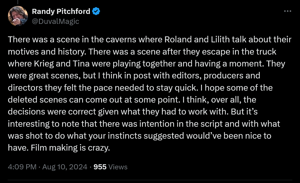 There was a scene in the caverns where Roland and Lilith talk about their motives and history. There was a scene after they escape in the truck where Krieg and Tina were playing together and having a moment. They were great scenes, but I think in post with editors, producers and directors they felt the pace needed to stay quick. I hope some of the deleted scenes can come out at some point. I think, over all, the decisions were correct given what they had to work with. But it’s interesting to note that there was intention in the script and with what was shot to do what your instincts suggested would’ve been nice to have. Film making is crazy.