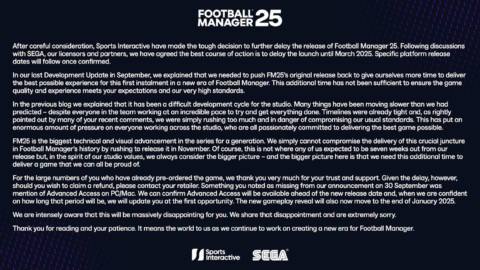 After careful consideration, Sports Interactive have made the tough decision to further delay the release of Football Manager 25. Following discussions with SEGA, our licensors and partners, we have agreed the best course of action is to delay the launch until March 2025. Specific platform release dates will follow once confirmed. In our last Development Update in September, we explained that we needed to push FM25’s original release back to give ourselves more time to deliver the best possible experience for this first instalment in a new era of Football Manager. This additional time has not been sufficient to ensure the game quality and experience meets your expectations and our very high standards. In the previous blog we explained that it has been a difficult development cycle for the studio. Many things have been moving slower than we had predicted – despite everyone in the team working at an incredible pace to try and get everything done. Timelines were already tight and, as rightly pointed out by many of your recent comments, we were simply rushing too much and in danger of compromising our usual standards. This has put an enormous amount of pressure on everyone working across the studio, who are all passionately committed to delivering the best game possible. FM25 is the biggest technical and visual advancement in the series for a generation. We simply cannot compromise the delivery of this crucial juncture in Football Manager’s history by rushing to release it in November. Of course, this is not where any of us expected to be seven weeks out from our release but, in the spirit of our studio values, we always consider the bigger picture – and the bigger picture here is that we need this additional time to deliver a game that we can all be proud of. For the large numbers of you who have already pre-ordered the game, we thank you very much for your trust and support. Given the delay, however, should you wish to claim a refund, please contact your retailer. Something you noted as missing from our announcement on 30 September was mention of Advanced Access on PC/Mac. We can confirm Advanced Access will be available ahead of the new release date and, when we are confident on how long that period will be, we will update you at the first opportunity. The new gameplay reveal will also now move to the end of January 2025. We are intensely aware that this will be massively disappointing for you. We share that disappointment and are extremely sorry. Thank you for reading and your patience. It means the world to us as we continue to work on creating a new era for Football Manager.