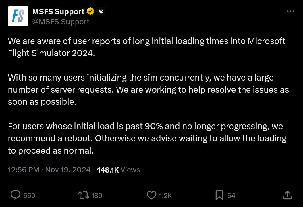 We are aware of user reports of long initial loading times into Microsoft Flight Simulator 2024. With so many users initializing the sim concurrently, we have a large number of server requests. We are working to help resolve the issues as soon as possible.For users whose initial load is past 90% and no longer progressing, we recommend a reboot. Otherwise we advise waiting to allow the loading to proceed as normal.