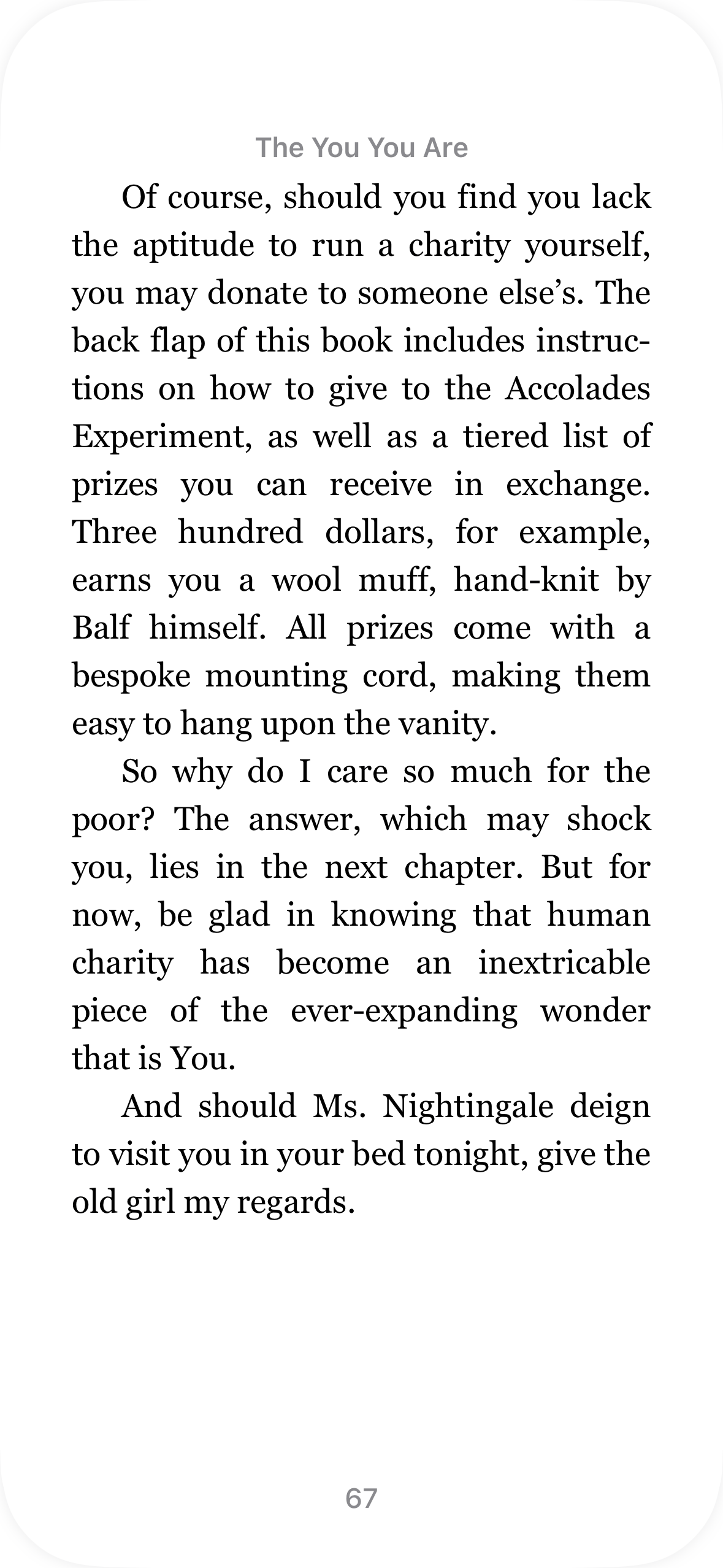 The last page of chapter 8 of The You You Are as it appears in real life, as an ebook. It discusses donating to charity, lists prizes available for donating to a specific charity, and ends with: “And should Ms. Nightingale deign to visit you in your bed tonight, give the old girl my regards.” The last page of chapter 8 of The You You Are as it appears in real life, as an ebook. It discusses donating to charity, lists prizes available for donating to a specific charity, and ends with: “And should Ms. Nightingale deign to visit you in your bed tonight, give the old girl my regards.”