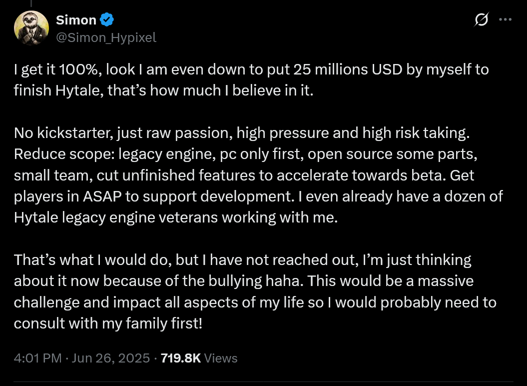 I get it 100%, look I am even down to put 25 millions USD by myself to finish Hytale, that’s how much I believe in it. No kickstarter, just raw passion, high pressure and high risk taking. Reduce scope: legacy engine, pc only first, open source some parts, small team, cut unfinished features to accelerate towards beta. Get players in ASAP to support development. I even already have a dozen of Hytale legacy engine veterans working with me. That’s what I would do, but I have not reached out, I’m just thinking about it now because of the bullying haha. This would be a massive challenge and impact all aspects of my life so I would probably need to consult with my family first!