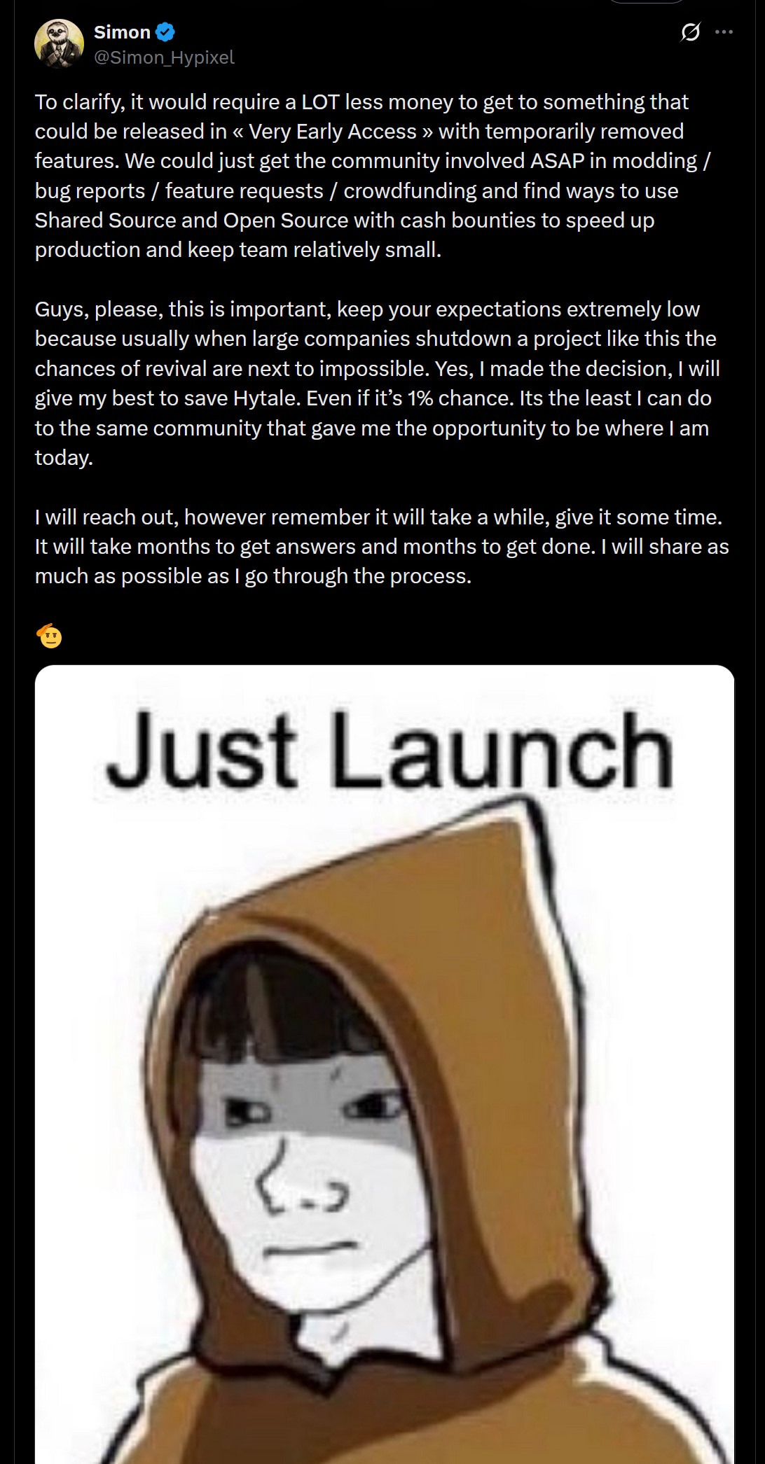 To clarify, it would require a LOT less money to get to something that could be released in « Very Early Access » with temporarily removed features. We could just get the community involved ASAP in modding / bug reports / feature requests / crowdfunding and find ways to use Shared Source and Open Source with cash bounties to speed up production and keep team relatively small.Guys, please, this is important, keep your expectations extremely low because usually when large companies shutdown a project like this the chances of revival are next to impossible. Yes, I made the decision, I will give my best to save Hytale. Even if it’s 1% chance. Its the least I can do to the same community that gave me the opportunity to be where I am today.I will reach out, however remember it will take a while, give it some time. It will take months to get answers and months to get done. I will share as much as possible as I go through the process.