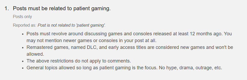 1. Posts must be related to patient gaming. Posts only Reported as: Post is not related to 'patient gaming'. Posts must revolve around discussing games and consoles released at least 12 months ago. You may not mention newer games or consoles in your post at all. Remastered games, named DLC, and early access titles are considered new games and won't be allowed. The above restrictions do not apply to comments. General topics allowed so long as patient gaming is the focus. No hype, drama, outrage, etc.