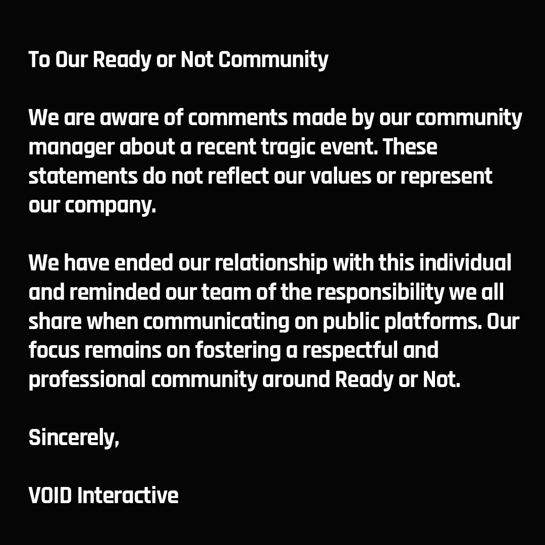 We are aware of comments made by our community manager about a recent tragic event. These statements do not reflect our values or represent our company. We have ended our relationship with this individual and reminded our team of the responsibility we all share when communicating on public platforms. Our focus remains on fostering a respectful and professional community around Ready or Not.