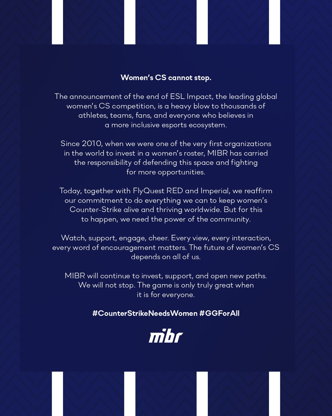 The announcement of the end of ESL Impact, the leading global women's CS competition, is a heavy blow to thousands of athletes, fans, and everyone who believes in a more inclusive esports ecosystem. Since 2010, when we were one of the very first organizations in the world to invest in a women's roster, MIBR has carried the responsibility of defending this space and fighting for more opportunities. Today, together with Flyquest Red and Imperial, we reaffirm our commitment to do everything we can to keep women's Counter-Strike alive and thriving worldwide. But for this to happen, we need the power of the community. Watch, support, engage, cheer. Every view, every interaction, every word of encouragement matters. The future of women's CS depends on all of us. MIBR will continue to invest, support, and open new paths. We will not stop. The game is only truly great when it is for everything.
