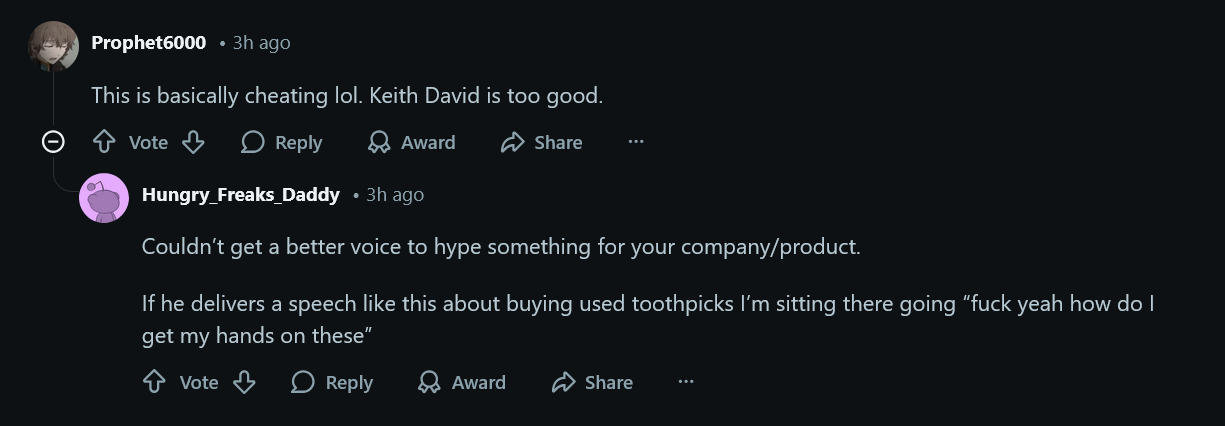 This is basically cheating lol. Keith David is too good. Couldn’t get a better voice to hype something for your company/product. If he delivers a speech like this about buying used toothpicks I’m sitting there going “fuck yeah how do I get my hands on these”