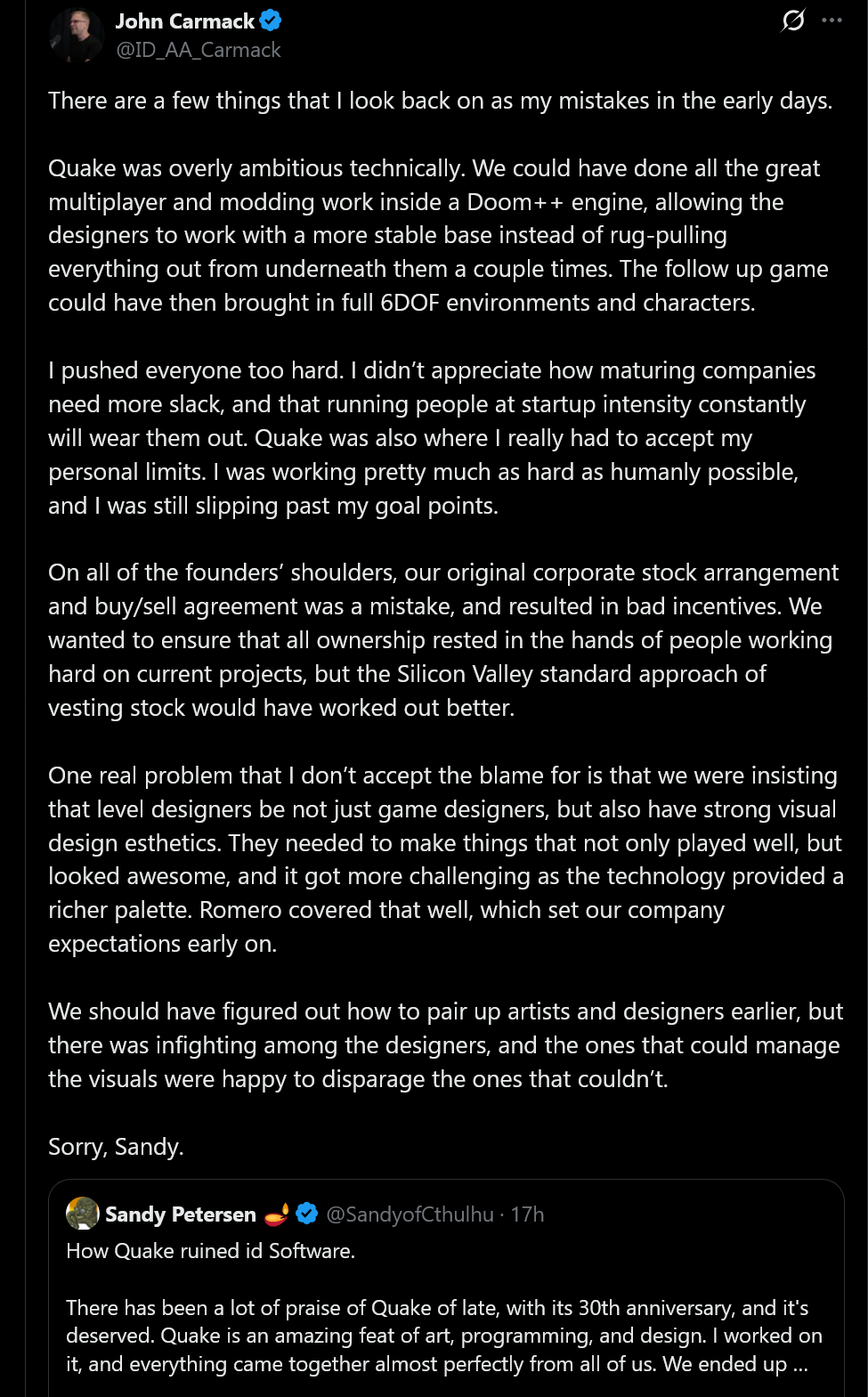 There are a few things that I look back on as my mistakes in the early days.Quake was overly ambitious technically. We could have done all the great multiplayer and modding work inside a Doom++ engine, allowing the designers to work with a more stable base instead of rug-pulling everything out from underneath them a couple times. The follow up game could have then brought in full 6DOF environments and characters.I pushed everyone too hard. I didn’t appreciate how maturing companies need more slack, and that running people at startup intensity constantly will wear them out. Quake was also where I really had to accept my personal limits. I was working pretty much as hard as humanly possible, and I was still slipping past my goal points.On all of the founders’ shoulders, our original corporate stock arrangement and buy/sell agreement was a mistake, and resulted in bad incentives. We wanted to ensure that all ownership rested in the hands of people working hard on current projects, but the Silicon Valley standard approach of vesting stock would have worked out better.One real problem that I don’t accept the blame for is that we were insisting that level designers be not just game designers, but also have strong visual design esthetics. They needed to make things that not only played well, but looked awesome, and it got more challenging as the technology provided a richer palette. Romero covered that well, which set our company expectations early on.We should have figured out how to pair up artists and designers earlier, but there was infighting among the designers, and the ones that could manage the visuals were happy to disparage the ones that couldn’t.Sorry, Sandy.
