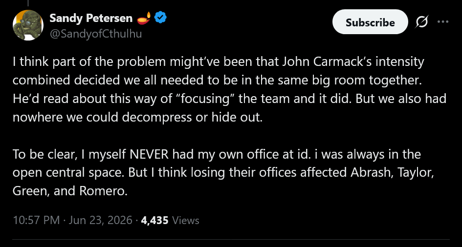 I think part of the problem might’ve been that John Carmack’s intensity combined decided we all needed to be in the same big room together. He’d read about this way of “focusing” the team and it did. But we also had nowhere we could decompress or hide out. To be clear, I myself NEVER had my own office at id. i was always in the open central space. But I think losing their offices affected Abrash, Taylor, Green, and Romero.