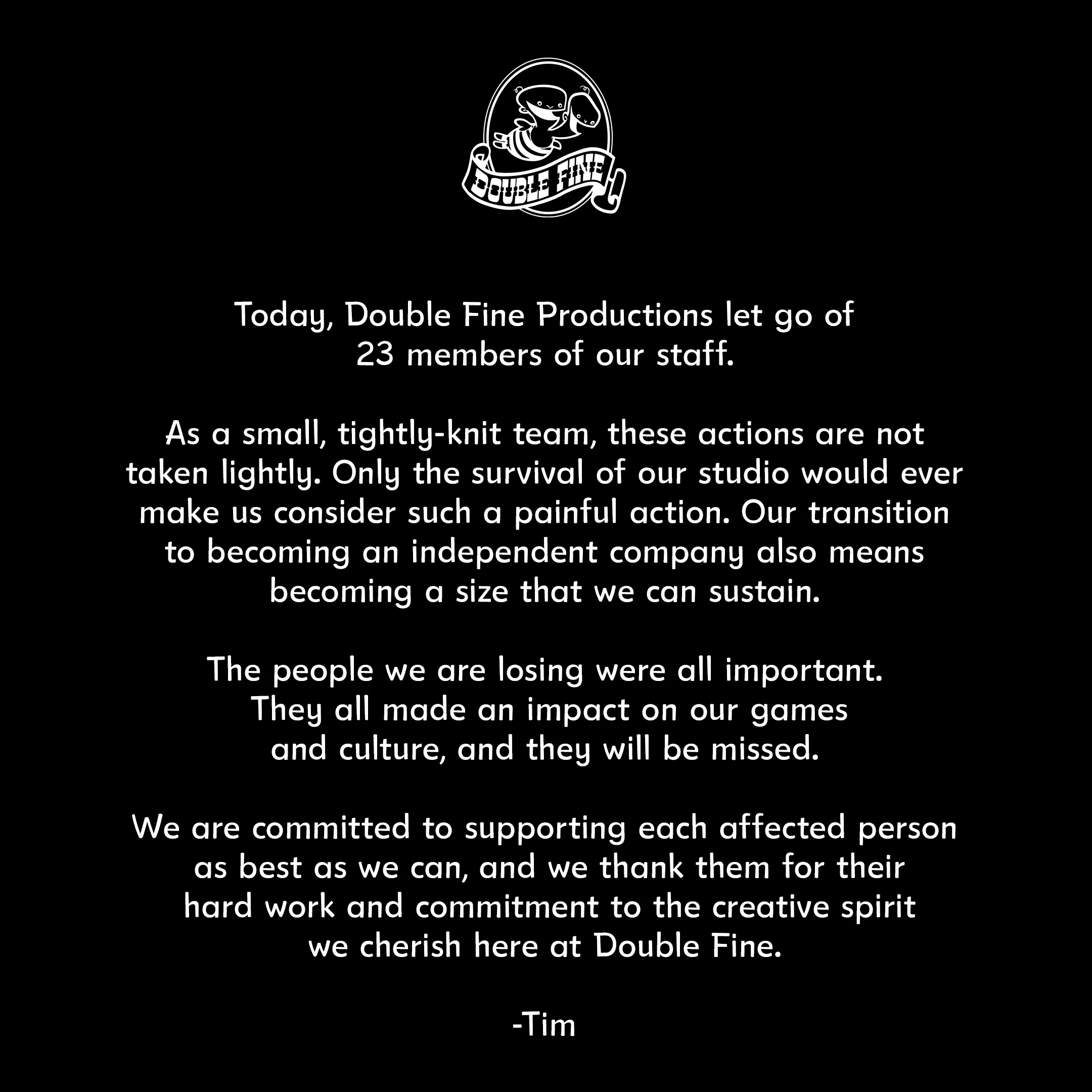 Today, Double Fine Productions let go of 23 members of its staff. As a small, tightly knit team, these actions are not taken lightly. Only the survival of our studio would ever make us consider such a painful action. Our transition to becoming an independent company means becoming a size that we can sustain. The people we are losing were all important. They all made an impact on our games and culture, and they will be missed. We are committed to supporting each affected person as best as we can, and we thank them for their hard work and commitment to the creative spirit we cherish here at Double Fine. -Tim