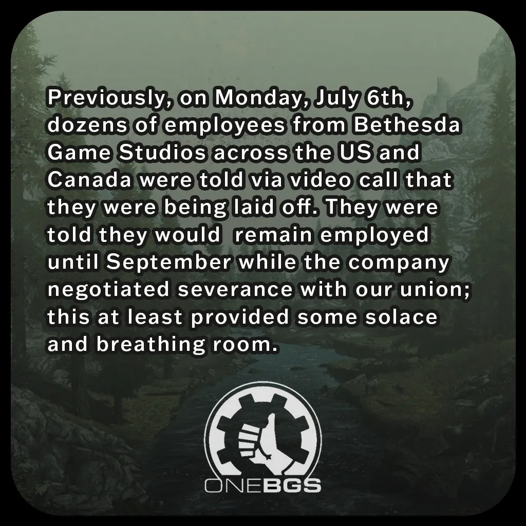 Previously, on Monday, July 6th, dozens of employees from Bethesda Game Studios across the US and Canada were told via video call that they were being laid off. They were told they would remain employed until September while the company negotiated severance with our union; this at least provided some solace and breathing room.