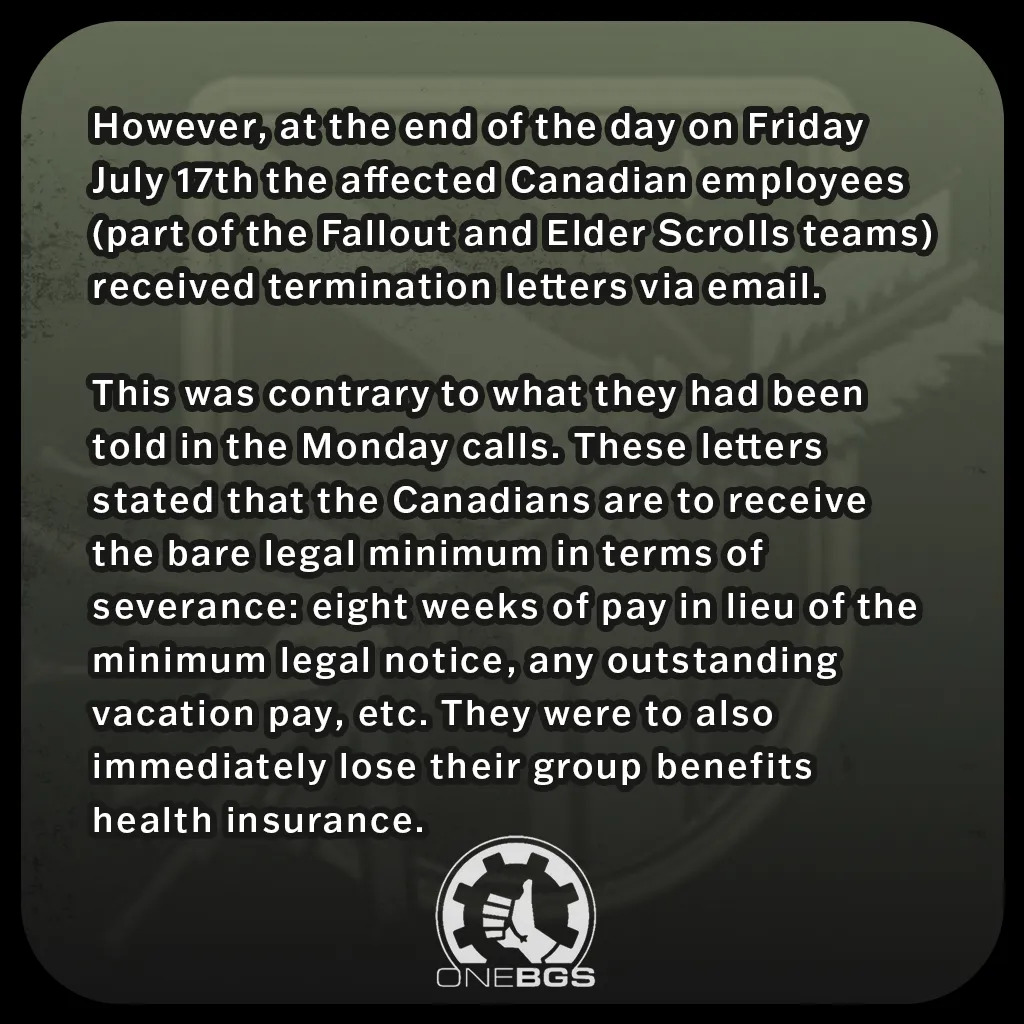 However, at the end of the day on Friday July 17th the affected Canadian employees (part of the Fallout and Elder Scrolls teams) received termination letters via email.This was contrary to what they had been told in the Monday calls. These letters stated that the Canadians are to receive the bare legal minimum in terms of severance: eight weeks of pay in lieu of the minimum legal notice, any outstanding vacation pay, etc. They were to also immediately lose their group benefits health insurance.