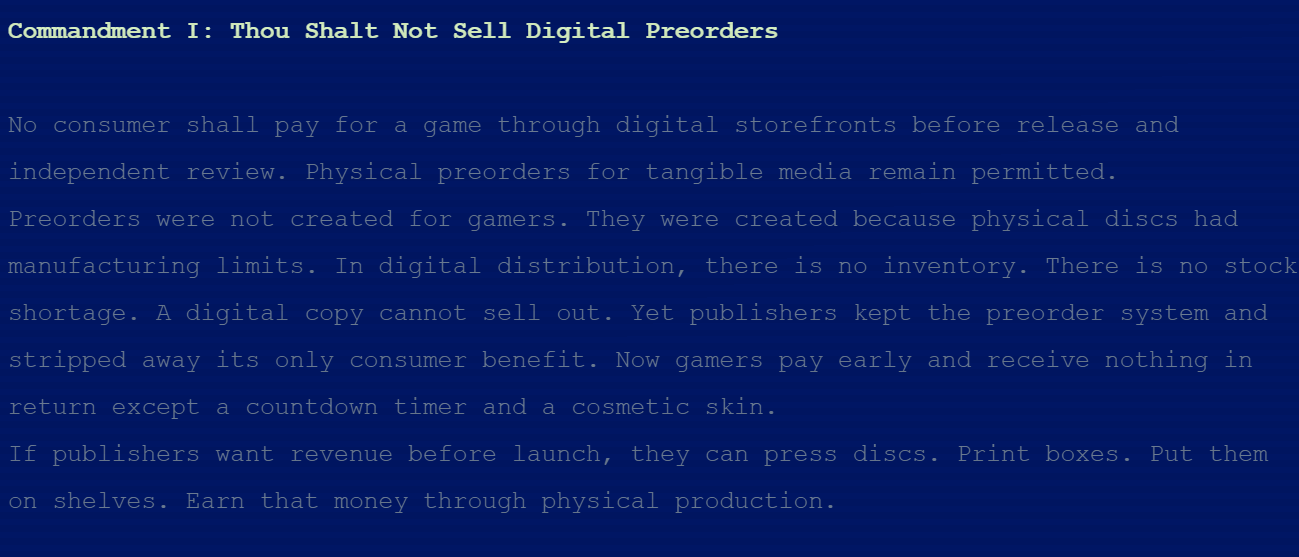 Commandment I: Thou Shalt Not Sell Digital Preorders No consumer shall pay for a game through digital storefronts before release and independent review. Physical preorders for tangible media remain permitted. Preorders were not created for gamers. They were created because physical discs had manufacturing limits. In digital distribution, there is no inventory. There is no stock shortage. A digital copy cannot sell out. Yet publishers kept the preorder system and stripped away its only consumer benefit. Now gamers pay early and receive nothing in return except a countdown timer and a cosmetic skin. If publishers want revenue before launch, they can press discs. Print boxes. Put them on shelves. Earn that money through physical production.