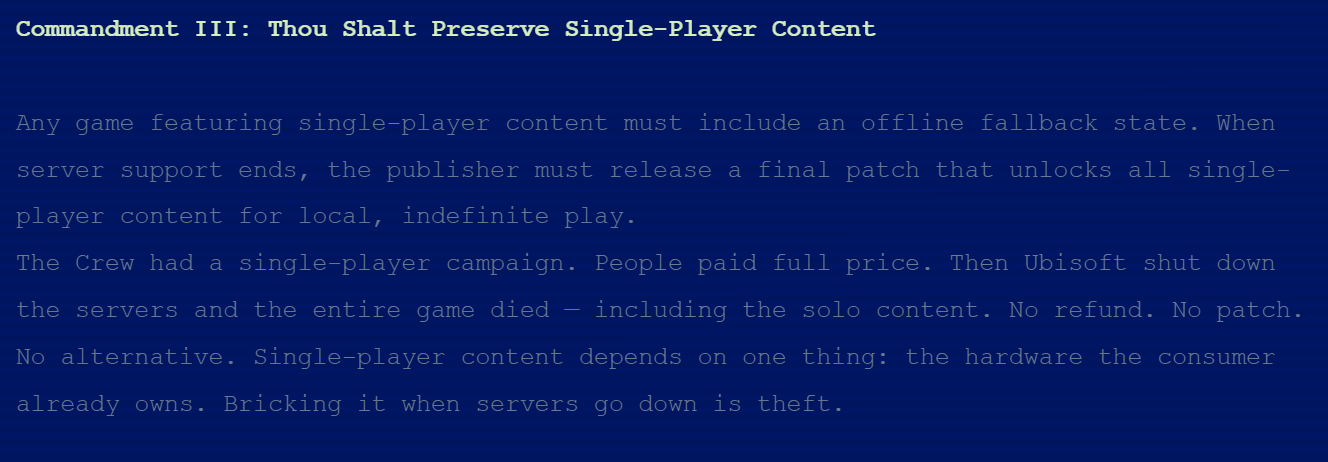 Commandment III: Thou Shalt Preserve Single-Player ContentAny game featuring single-player content must include an offline fallback state. When server support ends, the publisher must release a final patch that unlocks all single-player content for local, indefinite play.The Crew had a single-player campaign. People paid full price. Then Ubisoft shut down the servers and the entire game died — including the solo content. No refund. No patch. No alternative. Single-player content depends on one thing: the hardware the consumer already owns. Bricking it when servers go down is theft.